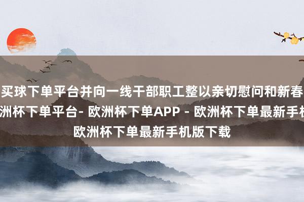 买球下单平台并向一线干部职工整以亲切慰问和新春祝愿-欧洲杯下单平台- 欧洲杯下单APP - 欧洲杯下单最新手机版下载