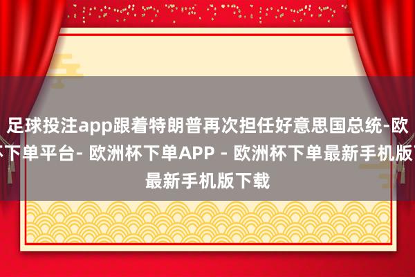 足球投注app跟着特朗普再次担任好意思国总统-欧洲杯下单平台- 欧洲杯下单APP - 欧洲杯下单最新手机版下载