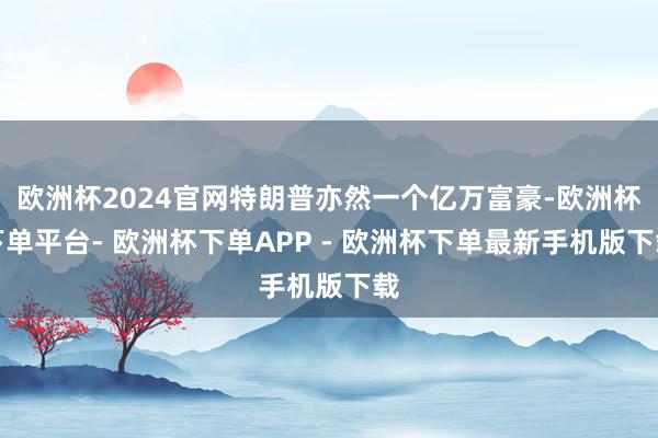 欧洲杯2024官网特朗普亦然一个亿万富豪-欧洲杯下单平台- 欧洲杯下单APP - 欧洲杯下单最新手机版下载