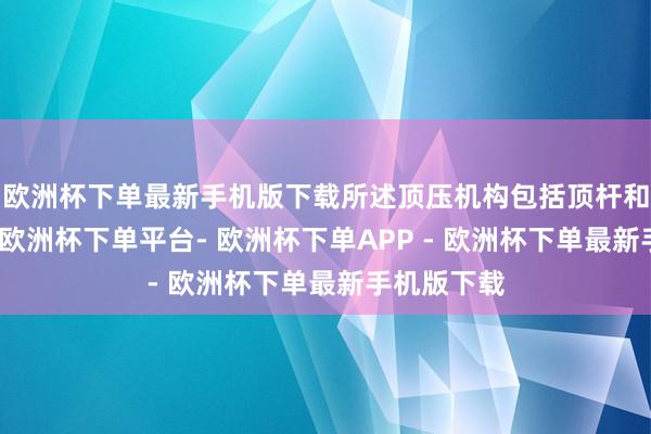 欧洲杯下单最新手机版下载所述顶压机构包括顶杆和能源组件-欧洲杯下单平台- 欧洲杯下单APP - 欧洲杯下单最新手机版下载