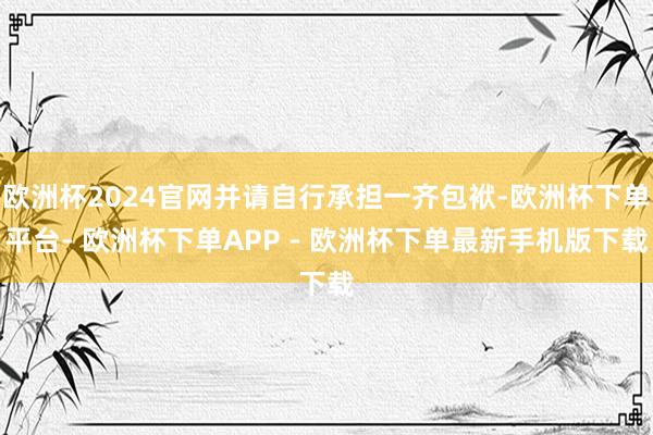 欧洲杯2024官网并请自行承担一齐包袱-欧洲杯下单平台- 欧洲杯下单APP - 欧洲杯下单最新手机版下载