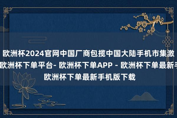 欧洲杯2024官网中国厂商包揽中国大陆手机市集激活量前三-欧洲杯下单平台- 欧洲杯下单APP - 欧洲杯下单最新手机版下载