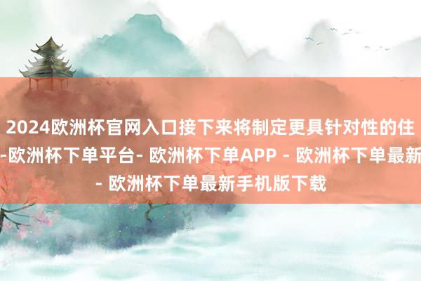 2024欧洲杯官网入口接下来将制定更具针对性的住房保险战术-欧洲杯下单平台- 欧洲杯下单APP - 欧洲杯下单最新手机版下载