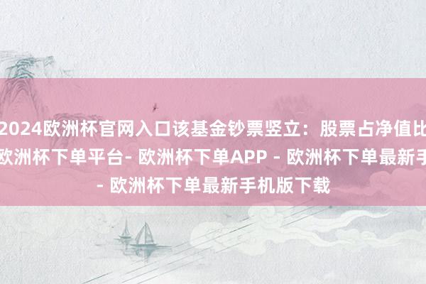 2024欧洲杯官网入口该基金钞票竖立：股票占净值比83.81%-欧洲杯下单平台- 欧洲杯下单APP - 欧洲杯下单最新手机版下载