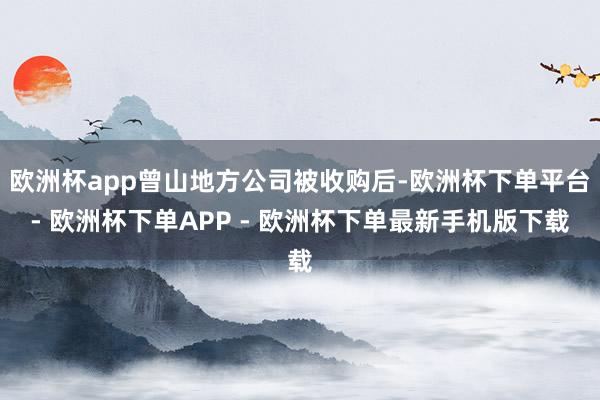 欧洲杯app曾山地方公司被收购后-欧洲杯下单平台- 欧洲杯下单APP - 欧洲杯下单最新手机版下载