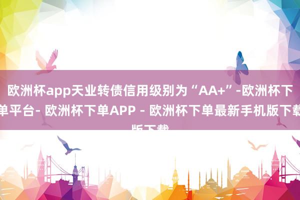 欧洲杯app天业转债信用级别为“AA+”-欧洲杯下单平台- 欧洲杯下单APP - 欧洲杯下单最新手机版下载