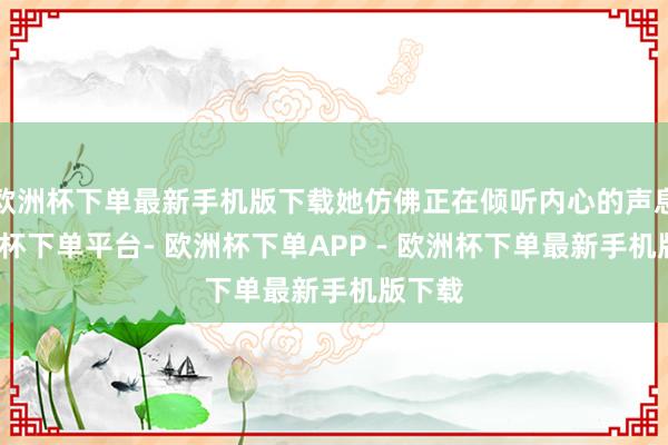 欧洲杯下单最新手机版下载她仿佛正在倾听内心的声息-欧洲杯下单平台- 欧洲杯下单APP - 欧洲杯下单最新手机版下载