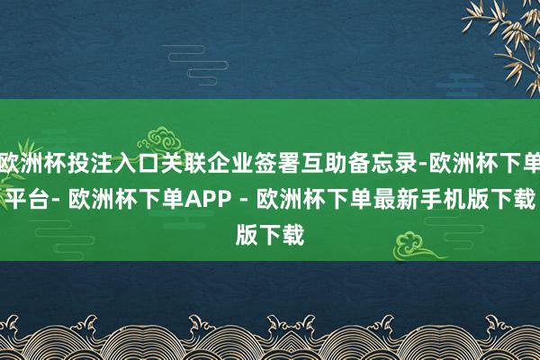 欧洲杯投注入口关联企业签署互助备忘录-欧洲杯下单平台- 欧洲杯下单APP - 欧洲杯下单最新手机版下载