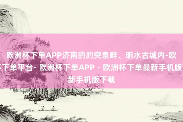 欧洲杯下单APP　　济南的趵突泉畔、明水古城内-欧洲杯下单平台- 欧洲杯下单APP - 欧洲杯下单最新手机版下载