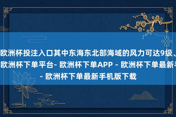 欧洲杯投注入口其中东海东北部海域的风力可达9级、阵风10级-欧洲杯下单平台- 欧洲杯下单APP - 欧洲杯下单最新手机版下载