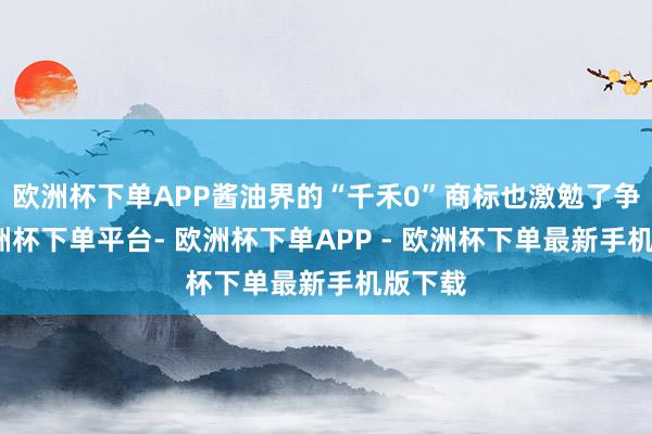 欧洲杯下单APP酱油界的“千禾0”商标也激勉了争议-欧洲杯下单平台- 欧洲杯下单APP - 欧洲杯下单最新手机版下载