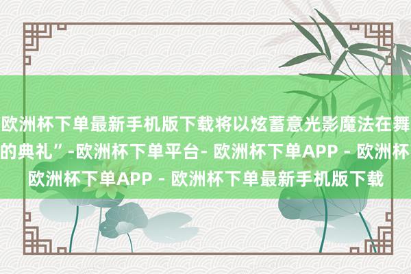 欧洲杯下单最新手机版下载将以炫蓄意光影魔法在舞台上营造出“诗一般的典礼”-欧洲杯下单平台- 欧洲杯下单APP - 欧洲杯下单最新手机版下载