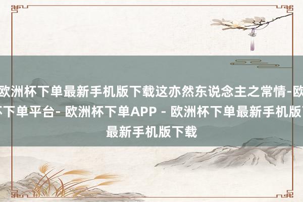 欧洲杯下单最新手机版下载这亦然东说念主之常情-欧洲杯下单平台- 欧洲杯下单APP - 欧洲杯下单最新手机版下载