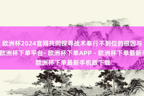 欧洲杯2024官网共同探寻战术奉行不到位的根因与治理决策-欧洲杯下单平台- 欧洲杯下单APP - 欧洲杯下单最新手机版下载