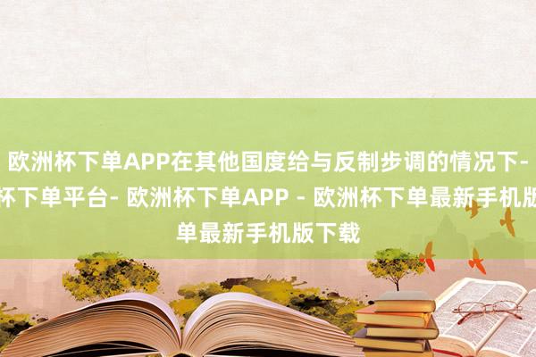 欧洲杯下单APP在其他国度给与反制步调的情况下-欧洲杯下单平台- 欧洲杯下单APP - 欧洲杯下单最新手机版下载