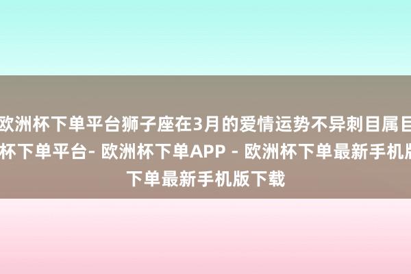 欧洲杯下单平台狮子座在3月的爱情运势不异刺目属目-欧洲杯下单平台- 欧洲杯下单APP - 欧洲杯下单最新手机版下载