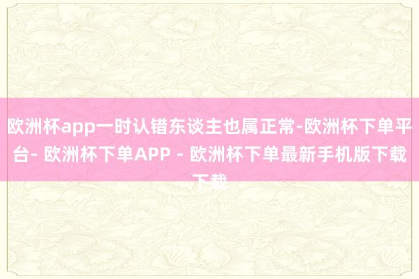 欧洲杯app一时认错东谈主也属正常-欧洲杯下单平台- 欧洲杯下单APP - 欧洲杯下单最新手机版下载