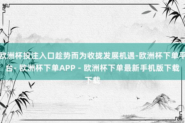 欧洲杯投注入口趁势而为收拢发展机遇-欧洲杯下单平台- 欧洲杯下单APP - 欧洲杯下单最新手机版下载