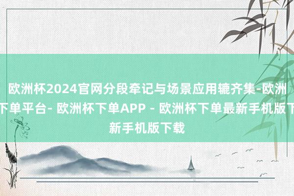 欧洲杯2024官网分段牵记与场景应用辘齐集-欧洲杯下单平台- 欧洲杯下单APP - 欧洲杯下单最新手机版下载