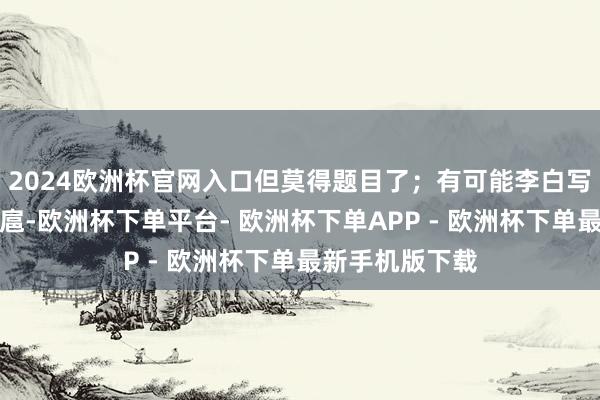 2024欧洲杯官网入口但莫得题目了；有可能李白写的时候就很跋扈-欧洲杯下单平台- 欧洲杯下单APP - 欧洲杯下单最新手机版下载