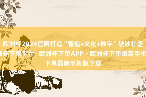欧洲杯2024官网打造“智造+文化+数字”破钞壮盛态-欧洲杯下单平台- 欧洲杯下单APP - 欧洲杯下单最新手机版下载
