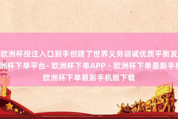 欧洲杯投注入口到手创建了世界义务训诫优质平衡发展县-欧洲杯下单平台- 欧洲杯下单APP - 欧洲杯下单最新手机版下载