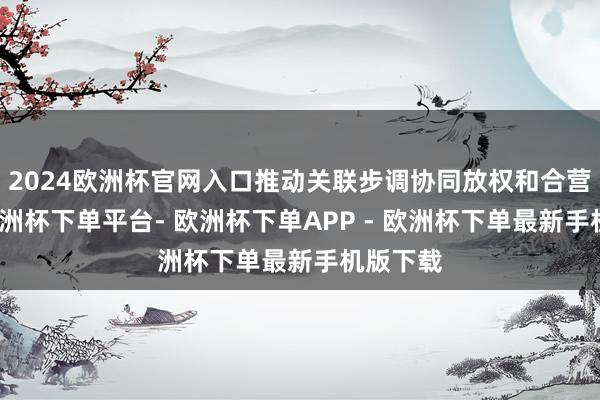 2024欧洲杯官网入口推动关联步调协同放权和合营撑持-欧洲杯下单平台- 欧洲杯下单APP - 欧洲杯下单最新手机版下载