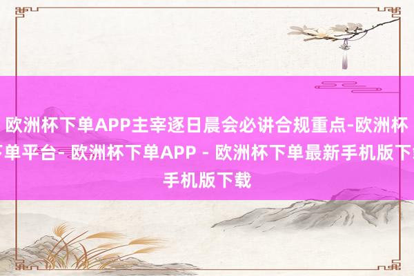 欧洲杯下单APP主宰逐日晨会必讲合规重点-欧洲杯下单平台- 欧洲杯下单APP - 欧洲杯下单最新手机版下载