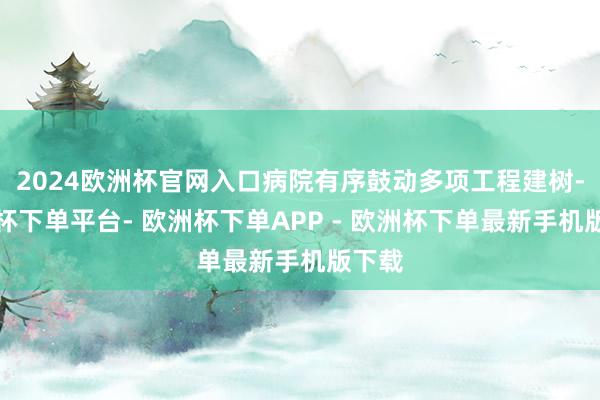 2024欧洲杯官网入口病院有序鼓动多项工程建树-欧洲杯下单平台- 欧洲杯下单APP - 欧洲杯下单最新手机版下载