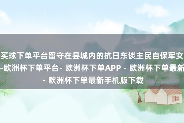 买球下单平台留守在县城内的抗日东谈主民自保军女战士老本华-欧洲杯下单平台- 欧洲杯下单APP - 欧洲杯下单最新手机版下载