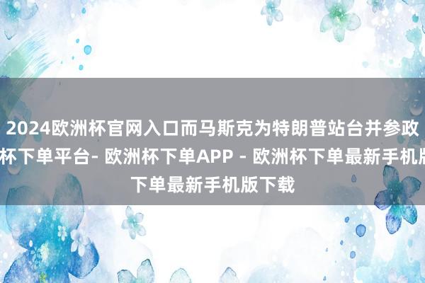2024欧洲杯官网入口而马斯克为特朗普站台并参政-欧洲杯下单平台- 欧洲杯下单APP - 欧洲杯下单最新手机版下载
