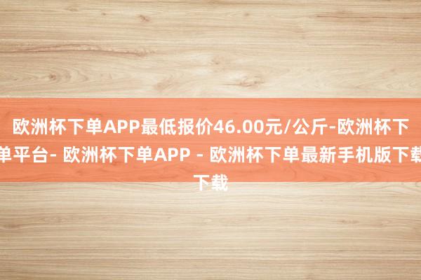 欧洲杯下单APP最低报价46.00元/公斤-欧洲杯下单平台- 欧洲杯下单APP - 欧洲杯下单最新手机版下载