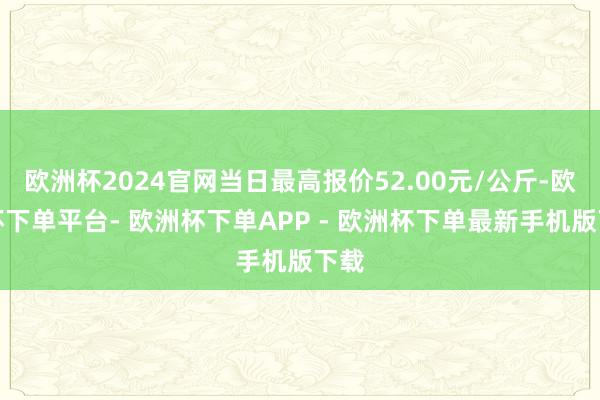 欧洲杯2024官网当日最高报价52.00元/公斤-欧洲杯下单平台- 欧洲杯下单APP - 欧洲杯下单最新手机版下载