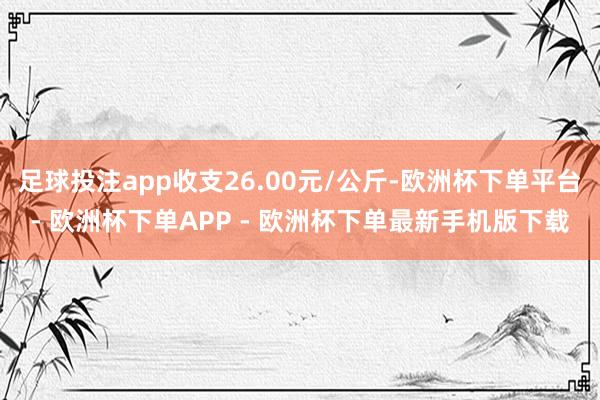 足球投注app收支26.00元/公斤-欧洲杯下单平台- 欧洲杯下单APP - 欧洲杯下单最新手机版下载
