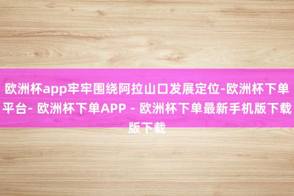 欧洲杯app牢牢围绕阿拉山口发展定位-欧洲杯下单平台- 欧洲杯下单APP - 欧洲杯下单最新手机版下载