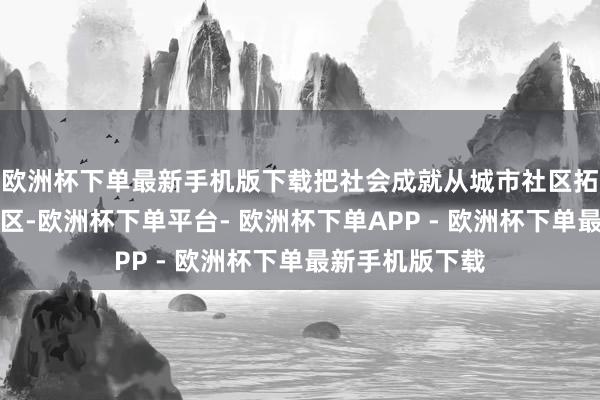 欧洲杯下单最新手机版下载把社会成就从城市社区拓展到工业纠合区-欧洲杯下单平台- 欧洲杯下单APP - 欧洲杯下单最新手机版下载