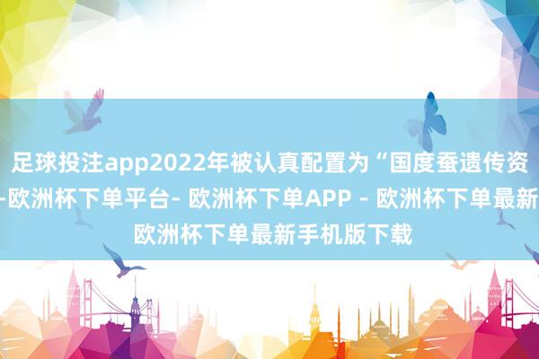 足球投注app2022年被认真配置为“国度蚕遗传资源基因库”-欧洲杯下单平台- 欧洲杯下单APP - 欧洲杯下单最新手机版下载