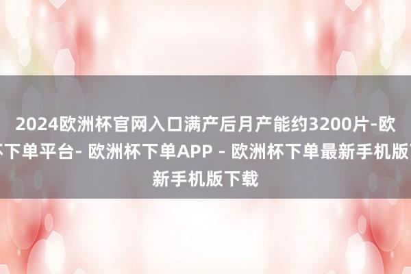 2024欧洲杯官网入口满产后月产能约3200片-欧洲杯下单平台- 欧洲杯下单APP - 欧洲杯下单最新手机版下载
