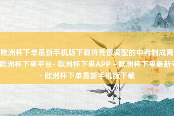 欧洲杯下单最新手机版下载将荒谬调配的中药制成膏剂或药饼-欧洲杯下单平台- 欧洲杯下单APP - 欧洲杯下单最新手机版下载