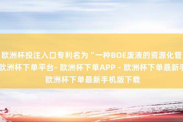欧洲杯投注入口专利名为“一种BOE废液的资源化管束范例”-欧洲杯下单平台- 欧洲杯下单APP - 欧洲杯下单最新手机版下载