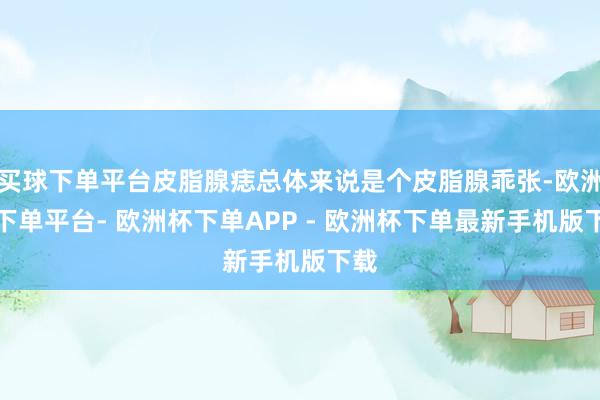 买球下单平台皮脂腺痣总体来说是个皮脂腺乖张-欧洲杯下单平台- 欧洲杯下单APP - 欧洲杯下单最新手机版下载