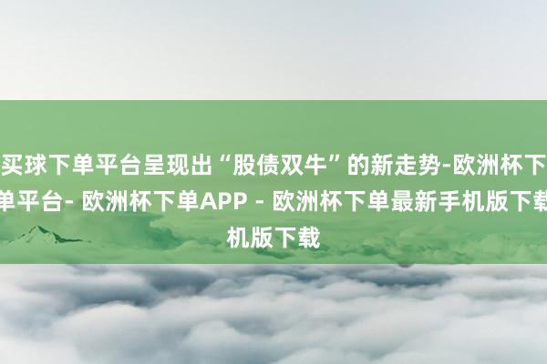 买球下单平台呈现出“股债双牛”的新走势-欧洲杯下单平台- 欧洲杯下单APP - 欧洲杯下单最新手机版下载