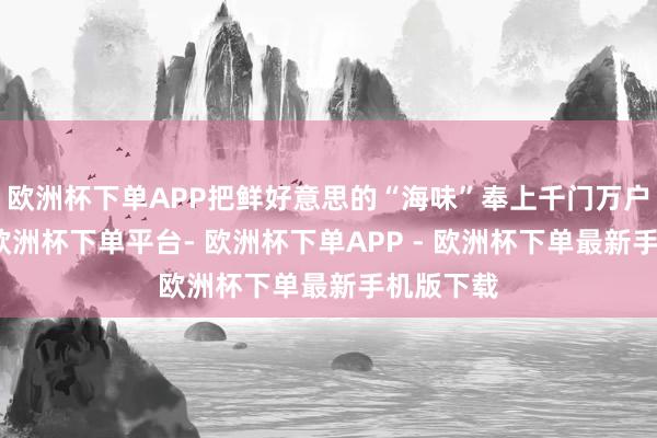 欧洲杯下单APP把鲜好意思的“海味”奉上千门万户的餐桌-欧洲杯下单平台- 欧洲杯下单APP - 欧洲杯下单最新手机版下载