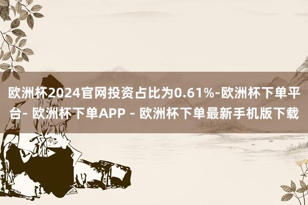 欧洲杯2024官网投资占比为0.61%-欧洲杯下单平台- 欧洲杯下单APP - 欧洲杯下单最新手机版下载