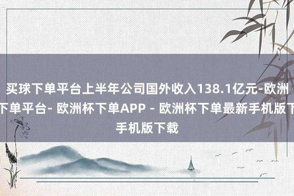 买球下单平台上半年公司国外收入138.1亿元-欧洲杯下单平台- 欧洲杯下单APP - 欧洲杯下单最新手机版下载