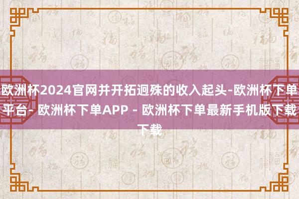 欧洲杯2024官网并开拓迥殊的收入起头-欧洲杯下单平台- 欧洲杯下单APP - 欧洲杯下单最新手机版下载