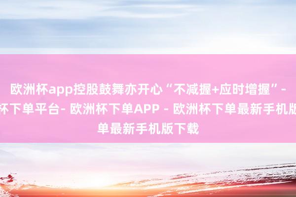 欧洲杯app控股鼓舞亦开心“不减握+应时增握”-欧洲杯下单平台- 欧洲杯下单APP - 欧洲杯下单最新手机版下载