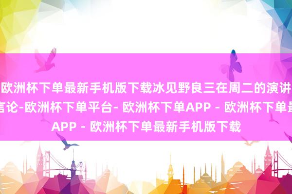 欧洲杯下单最新手机版下载冰见野良三在周二的演讲中发表了这番言论-欧洲杯下单平台- 欧洲杯下单APP - 欧洲杯下单最新手机版下载