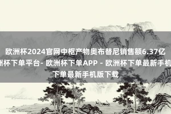 欧洲杯2024官网中枢产物奥布替尼销售额6.37亿元-欧洲杯下单平台- 欧洲杯下单APP - 欧洲杯下单最新手机版下载