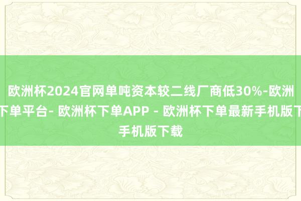 欧洲杯2024官网单吨资本较二线厂商低30%-欧洲杯下单平台- 欧洲杯下单APP - 欧洲杯下单最新手机版下载